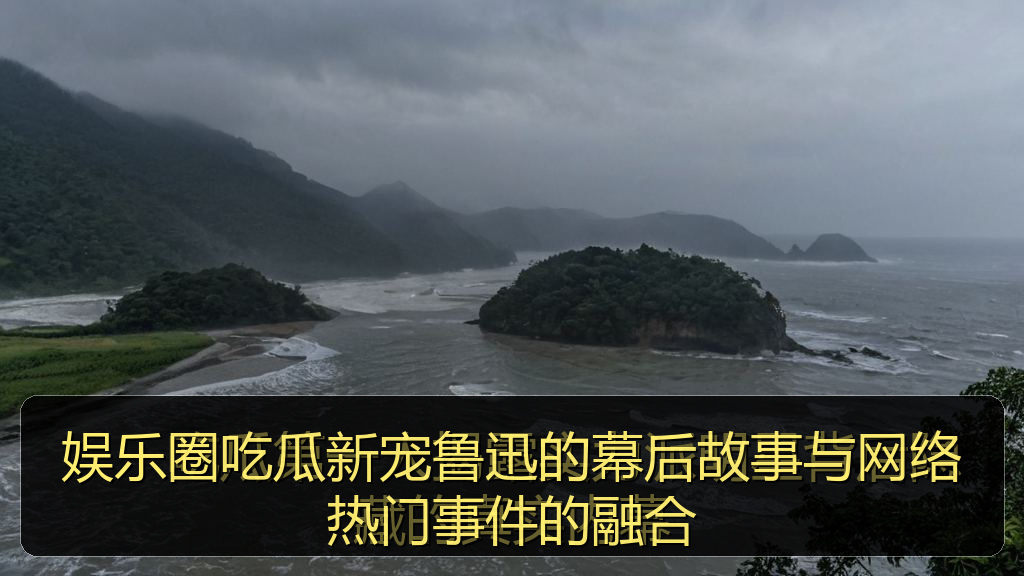 娱乐圈吃瓜新宠鲁迅的幕后故事与网络热门事件的融合