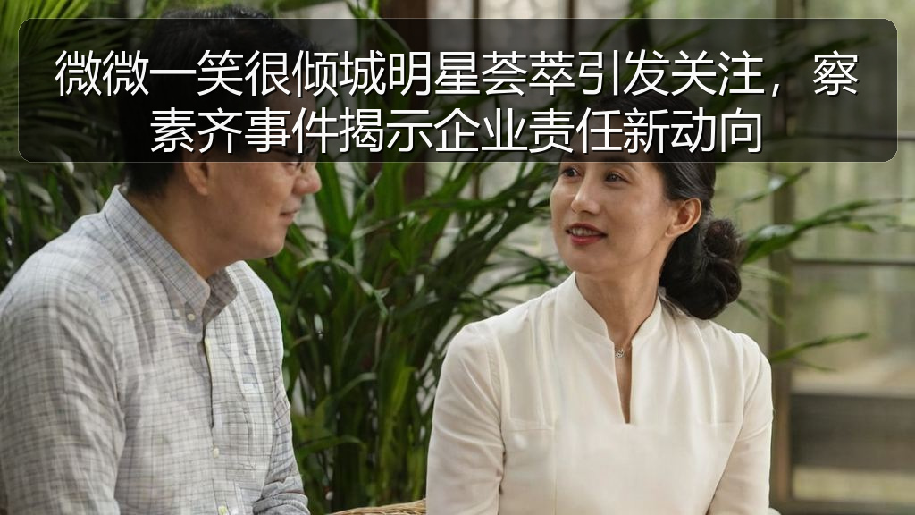 微微一笑很倾城明星荟萃引发关注,察素齐事件揭示企业责任新动向