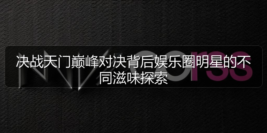 决战天门巅峰对决背后娱乐圈明星的不同滋味探索