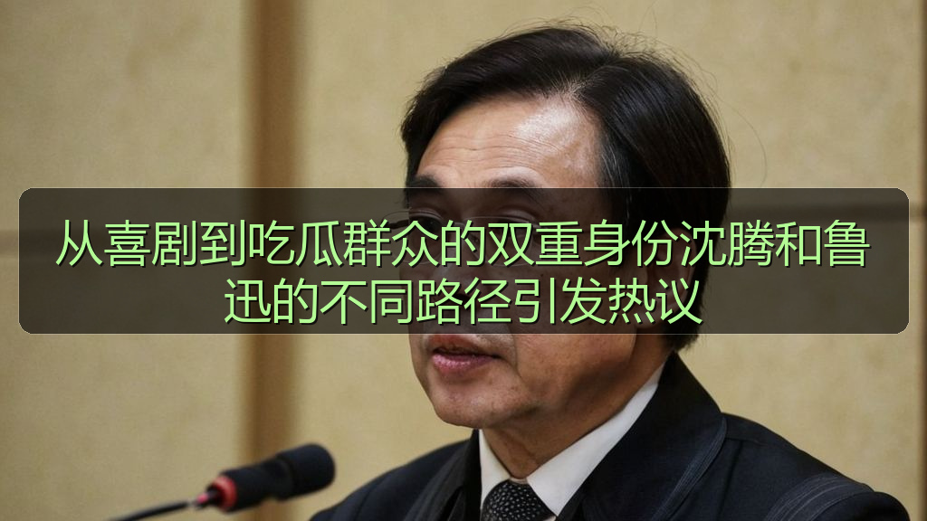 从喜剧到吃瓜群众的双重身份沈腾和鲁迅的不同路径引发热议