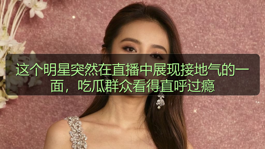 这个明星突然在直播中展现接地气的一面，吃瓜群众看得直呼过瘾